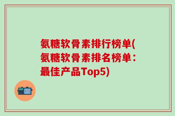 氨糖软骨素排行榜单(氨糖软骨素排名榜单：最佳产品Top5)