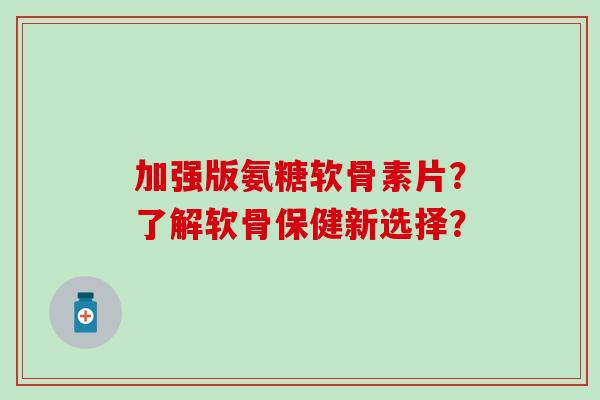 加强版氨糖软骨素片？了解软骨保健新选择？