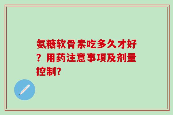 氨糖软骨素吃多久才好？用药注意事项及剂量控制？