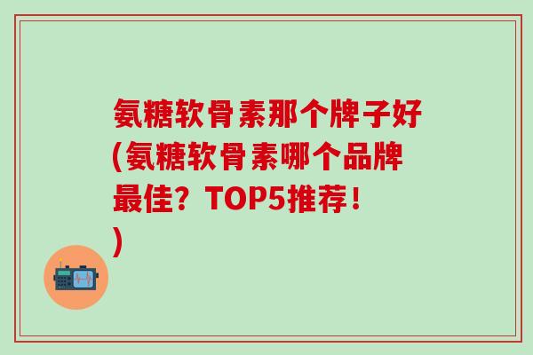 氨糖软骨素那个牌子好(氨糖软骨素哪个品牌最佳？TOP5推荐！)