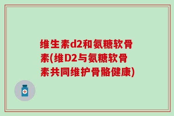 维生素d2和氨糖软骨素(维D2与氨糖软骨素共同维护骨骼健康) 维生素d2和氨糖软骨素(维D2与氨糖软骨素共同维护骨骼健康)