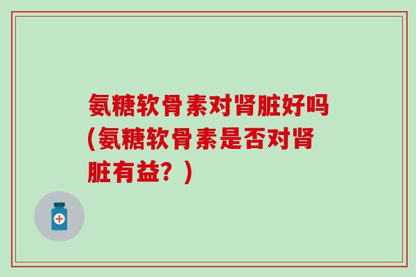 氨糖软骨素对脏好吗(氨糖软骨素是否对脏有益?) 氨糖软骨素对脏好吗(氨糖软骨素是否对脏有益?)