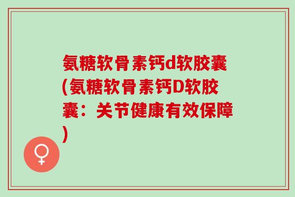 氨糖软骨素钙d软胶囊(氨糖软骨素钙D软胶囊:关节健康有效保障) 氨糖软骨素钙d软胶囊(氨糖软骨素钙D软胶囊:关节健康有效保障)