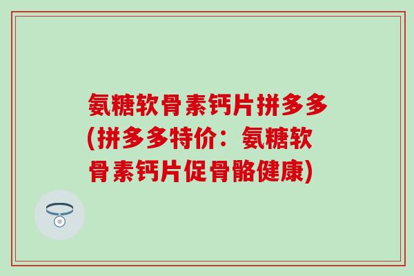 氨糖软骨素钙片拼多多(拼多多特价：氨糖软骨素钙片促骨骼健康)