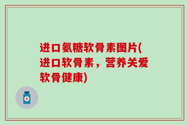 进口氨糖软骨素图片(进口软骨素，营养关爱软骨健康)