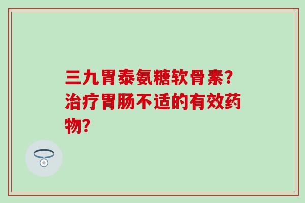 三九胃泰氨糖软骨素？治疗胃肠不适的有效药物？