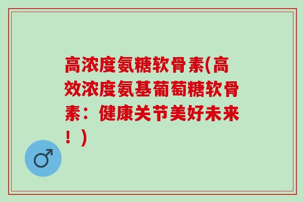 高浓度氨糖软骨素(高效浓度氨基葡萄糖软骨素：健康关节美好未来！)