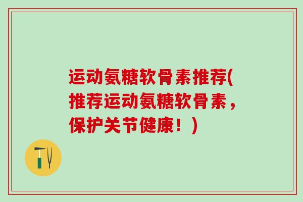 运动氨糖软骨素推荐(推荐运动氨糖软骨素，保护关节健康！)