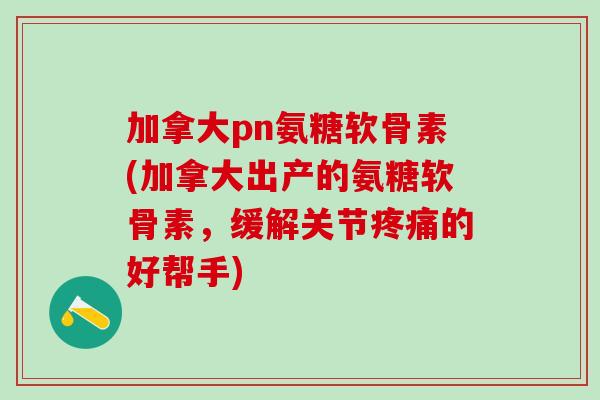 加拿大pn氨糖软骨素(加拿大出产的氨糖软骨素，缓解关节疼痛的好帮手)