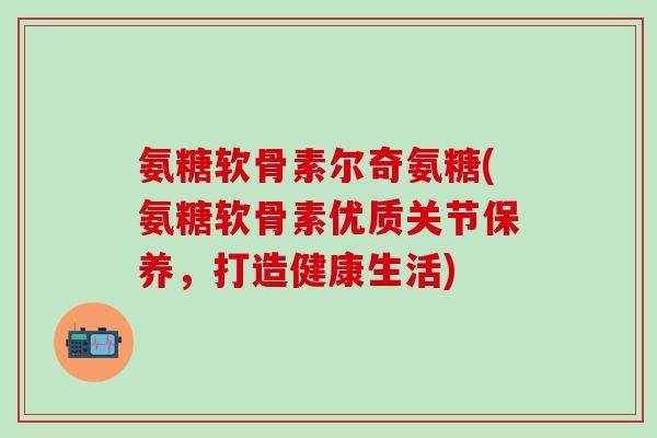 氨糖软骨素尔奇氨糖(氨糖软骨素优质关节保养，打造健康生活)