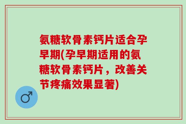 氨糖软骨素钙片适合孕早期(孕早期适用的氨糖软骨素钙片，改善关节疼痛效果显著)