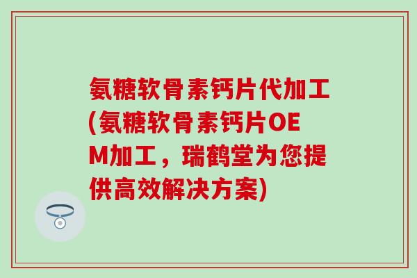 氨糖软骨素钙片代加工(氨糖软骨素钙片OEM加工,瑞鹤堂为您提供高效解决方案) 氨糖软骨素钙片代加工(氨糖软骨素钙片OEM加工,瑞鹤堂为您提供高效解决方案)