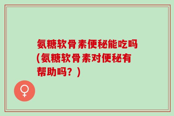 氨糖软骨素便秘能吃吗(氨糖软骨素对便秘有帮助吗？)