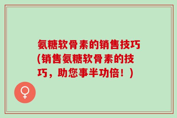 氨糖软骨素的销售技巧(销售氨糖软骨素的技巧，助您事半功倍！)