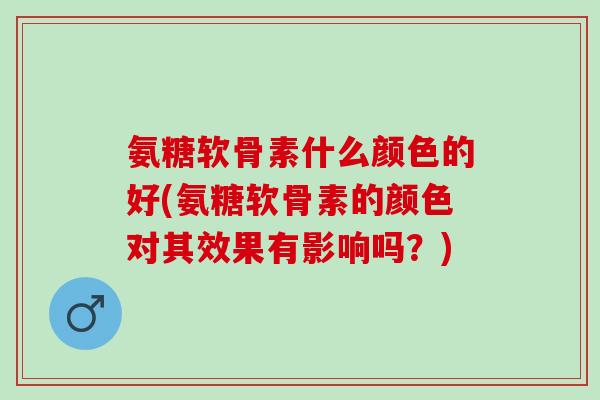 氨糖软骨素什么颜色的好(氨糖软骨素的颜色对其效果有影响吗？)