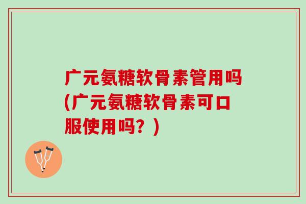 广元氨糖软骨素管用吗(广元氨糖软骨素可口服使用吗？)
