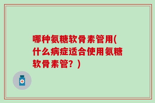 哪种氨糖软骨素管用(什么症适合使用氨糖软骨素管?) 哪种氨糖软骨素管用(什么症适合使用氨糖软骨素管?)