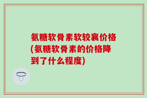 氨糖软骨素软较襄价格(氨糖软骨素的价格降到了什么程度)