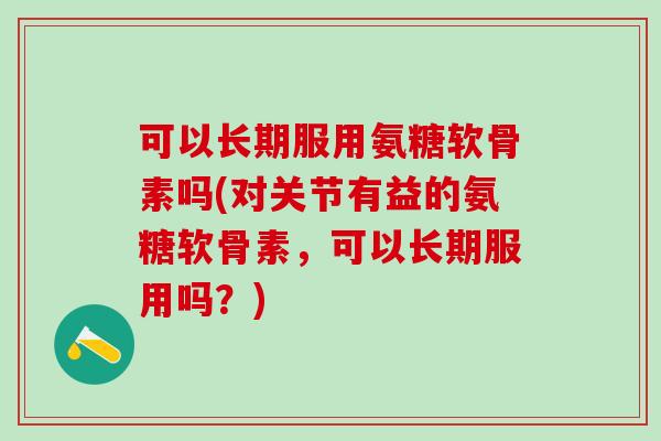 可以长期服用氨糖软骨素吗(对关节有益的氨糖软骨素，可以长期服用吗？)