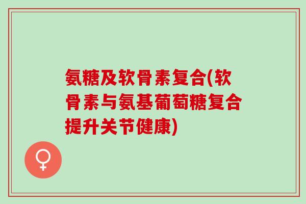 氨糖及软骨素复合(软骨素与氨基葡萄糖复合提升关节健康)