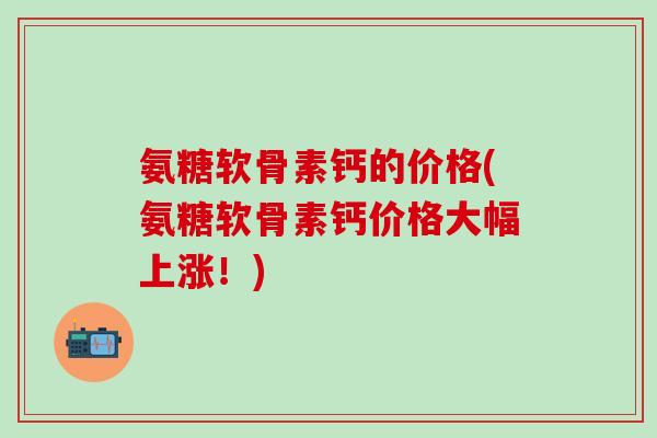 氨糖软骨素钙的价格(氨糖软骨素钙价格大幅上涨！)