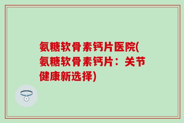 氨糖软骨素钙片医院(氨糖软骨素钙片：关节健康新选择)
