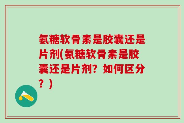 氨糖软骨素是胶囊还是片剂(氨糖软骨素是胶囊还是片剂？如何区分？)