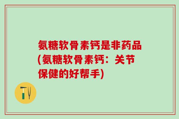 氨糖软骨素钙是非药品(氨糖软骨素钙：关节保健的好帮手)