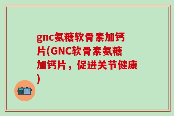 gnc氨糖软骨素加钙片(GNC软骨素氨糖加钙片，促进关节健康)