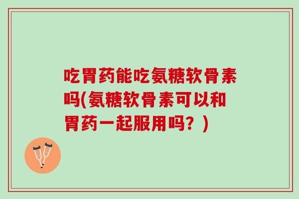 吃胃药能吃氨糖软骨素吗(氨糖软骨素可以和胃药一起服用吗？)