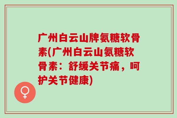 广州白云山牌氨糖软骨素(广州白云山氨糖软骨素：舒缓关节痛，呵护关节健康)