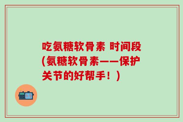 吃氨糖软骨素 时间段(氨糖软骨素——保护关节的好帮手！)