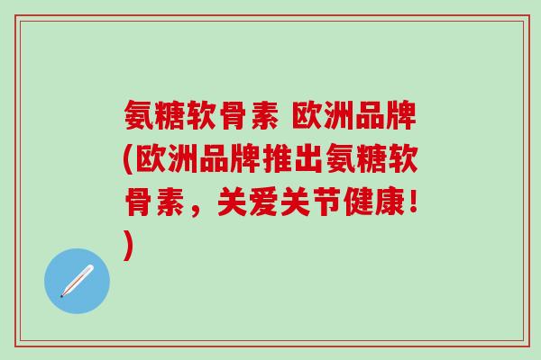 氨糖软骨素 欧洲品牌(欧洲品牌推出氨糖软骨素，关爱关节健康！)