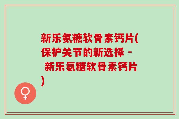 新乐氨糖软骨素钙片(保护关节的新选择 - 新乐氨糖软骨素钙片)