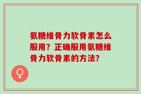 氨糖维骨力软骨素怎么服用？正确服用氨糖维骨力软骨素的方法？