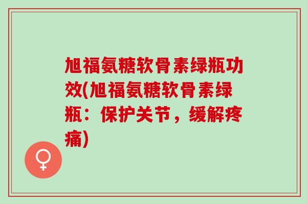 旭福氨糖软骨素绿瓶功效(旭福氨糖软骨素绿瓶：保护关节，缓解疼痛)
