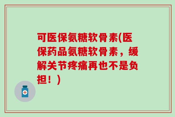 可医保氨糖软骨素(医保药品氨糖软骨素，缓解关节疼痛再也不是负担！)