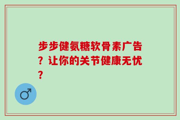 步步健氨糖软骨素广告?让你的关节健康无忧? 步步健氨糖软骨素广告?让你的关节健康无忧?