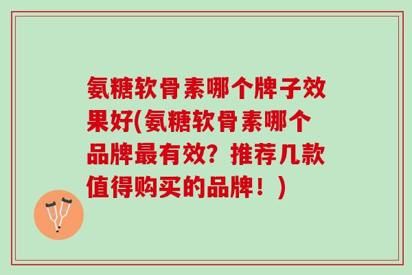 氨糖软骨素哪个牌子效果好(氨糖软骨素哪个品牌最有效？推荐几款值得购买的品牌！)