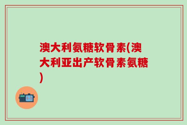 澳大利氨糖软骨素(澳大利亚出产软骨素氨糖)
