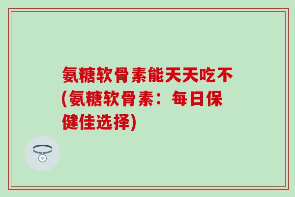 氨糖软骨素能天天吃不(氨糖软骨素：每日保健佳选择)