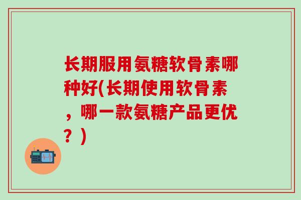 长期服用氨糖软骨素哪种好(长期使用软骨素，哪一款氨糖产品更优？)