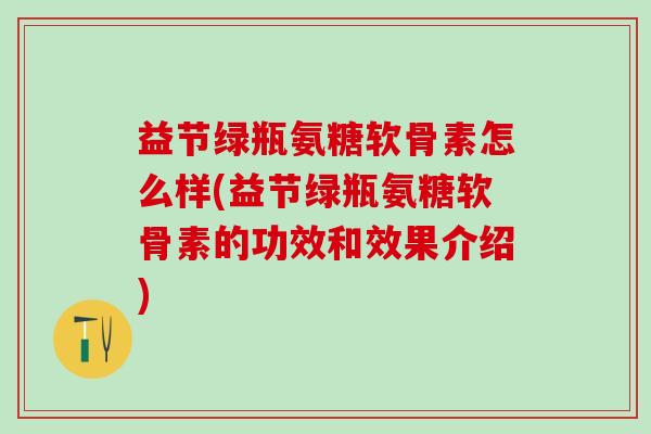 益节绿瓶氨糖软骨素怎么样(益节绿瓶氨糖软骨素的功效和效果介绍)