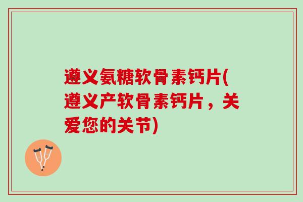 遵义氨糖软骨素钙片(遵义产软骨素钙片，关爱您的关节)