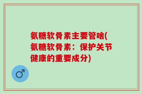 氨糖软骨素主要管啥(氨糖软骨素：保护关节健康的重要成分)