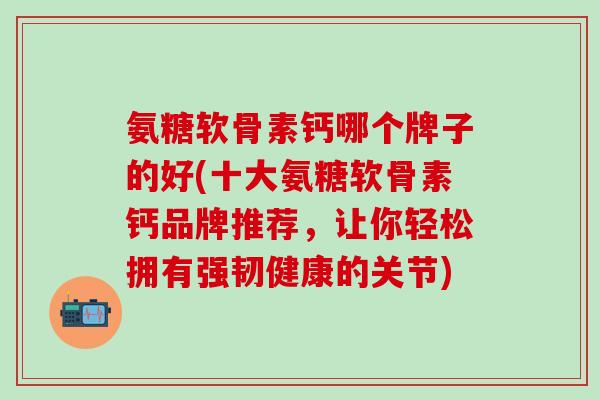 氨糖软骨素钙哪个牌子的好(十大氨糖软骨素钙品牌推荐，让你轻松拥有强韧健康的关节)