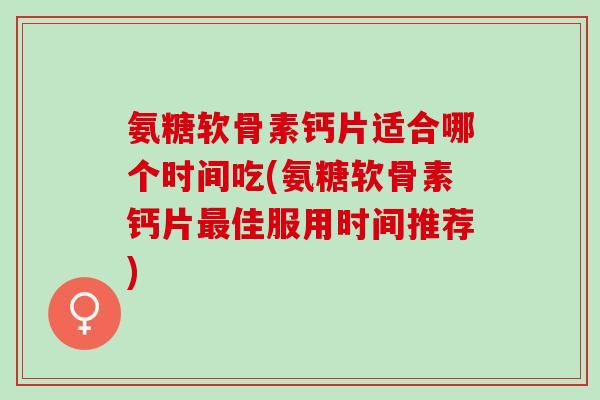 氨糖软骨素钙片适合哪个时间吃(氨糖软骨素钙片最佳服用时间推荐)