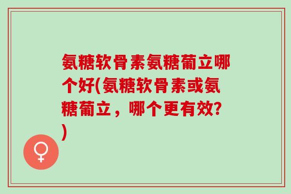 氨糖软骨素氨糖葡立哪个好(氨糖软骨素或氨糖葡立,哪个更有效?) 氨糖软骨素氨糖葡立哪个好(氨糖软骨素或氨糖葡立,哪个更有效?)