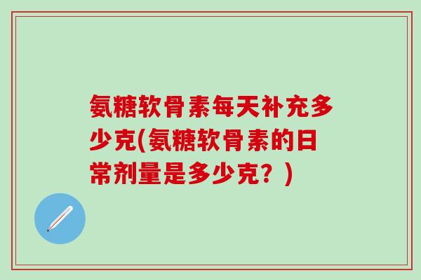 氨糖软骨素每天补充多少克(氨糖软骨素的日常剂量是多少克？)