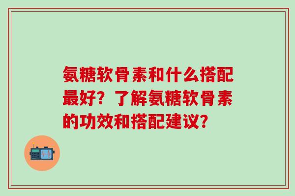 氨糖软骨素和什么搭配最好？了解氨糖软骨素的功效和搭配建议？